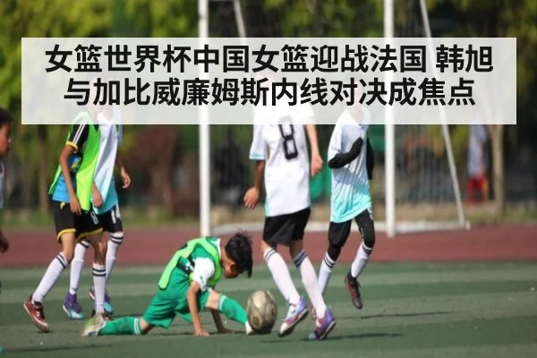 女篮世界杯中国女篮迎战法国 韩旭与加比威廉姆斯内线对决成焦点（kaiyun app）